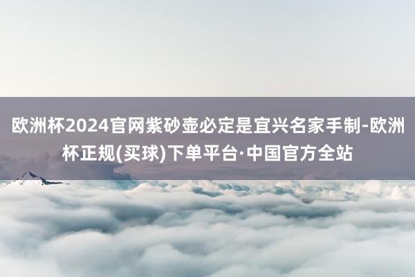 欧洲杯2024官网紫砂壶必定是宜兴名家手制-欧洲杯正规(买球)下单平台·中国官方全站