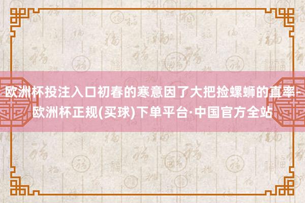 欧洲杯投注入口初春的寒意因了大把捡螺蛳的直率-欧洲杯正规(买球)下单平台·中国官方全站
