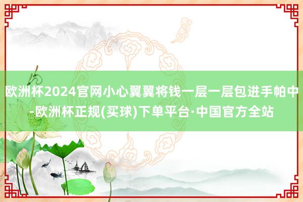 欧洲杯2024官网小心翼翼将钱一层一层包进手帕中-欧洲杯正规(买球)下单平台·中国官方全站