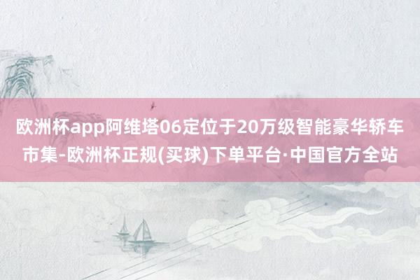 欧洲杯app阿维塔06定位于20万级智能豪华轿车市集-欧洲杯正规(买球)下单平台·中国官方全站