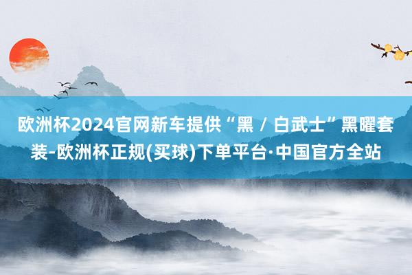 欧洲杯2024官网新车提供“黑 / 白武士”黑曜套装-欧洲杯正规(买球)下单平台·中国官方全站