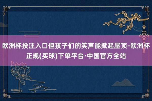 欧洲杯投注入口但孩子们的笑声能掀起屋顶-欧洲杯正规(买球)下单平台·中国官方全站