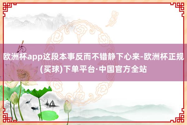 欧洲杯app这段本事反而不错静下心来-欧洲杯正规(买球)下单平台·中国官方全站