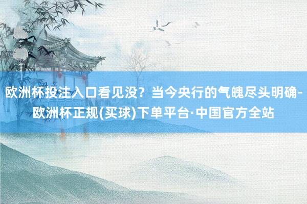 欧洲杯投注入口看见没？当今央行的气魄尽头明确-欧洲杯正规(买球)下单平台·中国官方全站