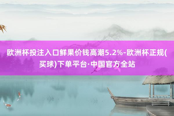 欧洲杯投注入口鲜果价钱高潮5.2%-欧洲杯正规(买球)下单平台·中国官方全站