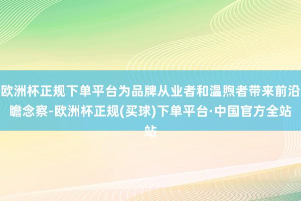 欧洲杯正规下单平台为品牌从业者和温煦者带来前沿瞻念察-欧洲杯正规(买球)下单平台·中国官方全站