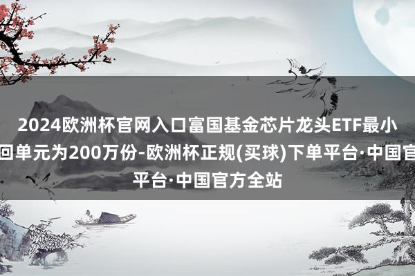 2024欧洲杯官网入口富国基金芯片龙头ETF最小申购赎回单元为200万份-欧洲杯正规(买球)下单平台·中国官方全站