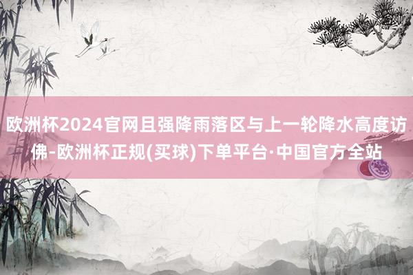 欧洲杯2024官网且强降雨落区与上一轮降水高度访佛-欧洲杯正规(买球)下单平台·中国官方全站