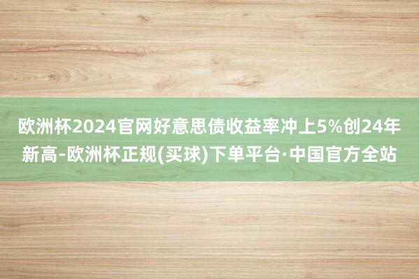 欧洲杯2024官网好意思债收益率冲上5%创24年新高-欧洲杯正规(买球)下单平台·中国官方全站