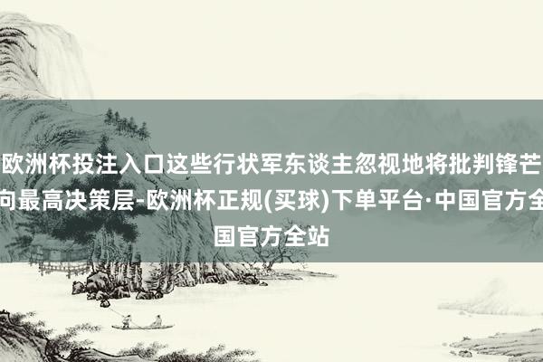 欧洲杯投注入口这些行状军东谈主忽视地将批判锋芒指向最高决策层-欧洲杯正规(买球)下单平台·中国官方全站