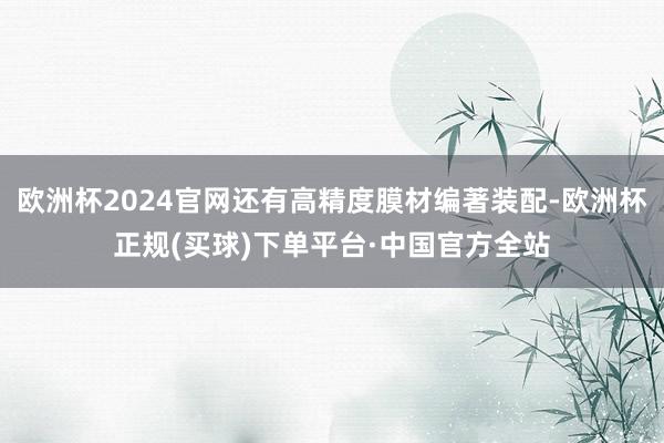 欧洲杯2024官网还有高精度膜材编著装配-欧洲杯正规(买球)下单平台·中国官方全站