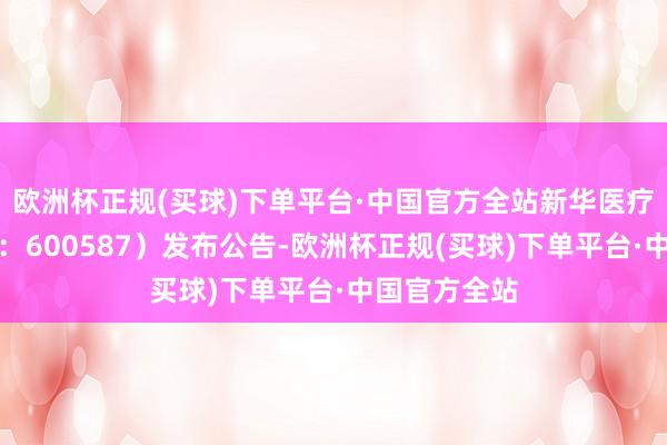 欧洲杯正规(买球)下单平台·中国官方全站新华医疗（证券代码：600587）发布公告-欧洲杯正规(买球)下单平台·中国官方全站