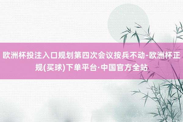 欧洲杯投注入口规划第四次会议按兵不动-欧洲杯正规(买球)下单平台·中国官方全站