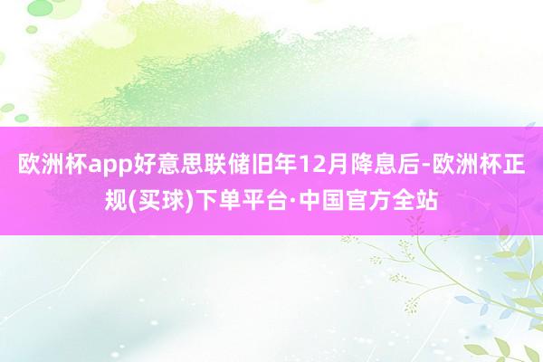 欧洲杯app好意思联储旧年12月降息后-欧洲杯正规(买球)下单平台·中国官方全站