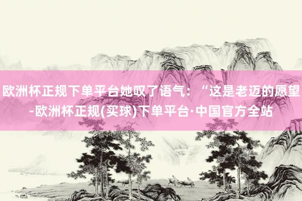 欧洲杯正规下单平台她叹了语气：“这是老迈的愿望-欧洲杯正规(买球)下单平台·中国官方全站