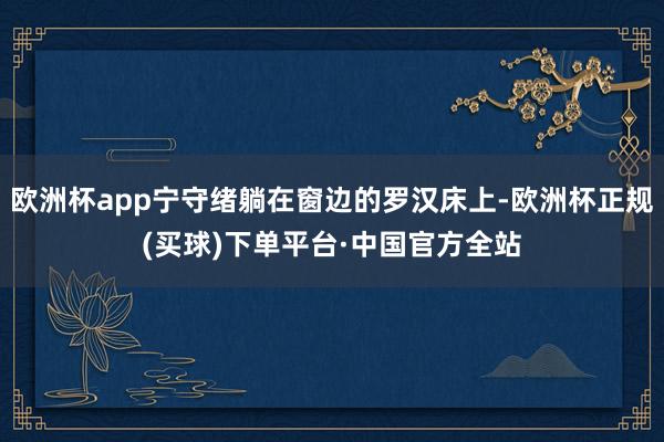 欧洲杯app宁守绪躺在窗边的罗汉床上-欧洲杯正规(买球)下单平台·中国官方全站