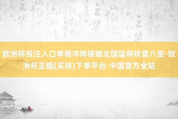 欧洲杯投注入口单骑冲阵硬撼北国猛将铁雷八宝-欧洲杯正规(买球)下单平台·中国官方全站