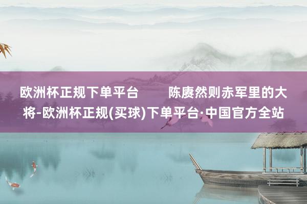 欧洲杯正规下单平台        陈赓然则赤军里的大将-欧洲杯正规(买球)下单平台·中国官方全站