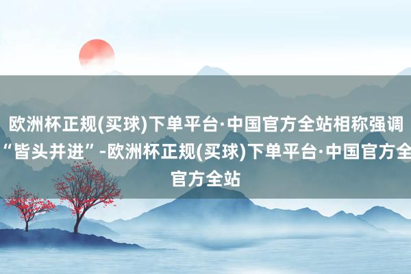 欧洲杯正规(买球)下单平台·中国官方全站相称强调要“皆头并进”-欧洲杯正规(买球)下单平台·中国官方全站