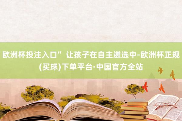 欧洲杯投注入口” 让孩子在自主遴选中-欧洲杯正规(买球)下单平台·中国官方全站