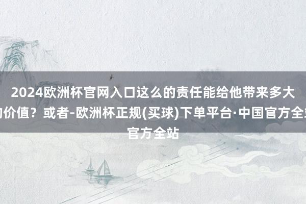 2024欧洲杯官网入口这么的责任能给他带来多大的价值？或者-欧洲杯正规(买球)下单平台·中国官方全站