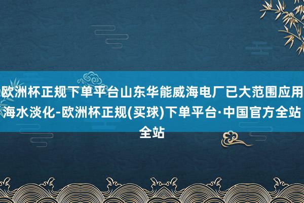 欧洲杯正规下单平台山东华能威海电厂已大范围应用海水淡化-欧洲杯正规(买球)下单平台·中国官方全站
