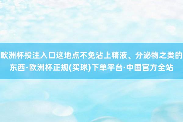 欧洲杯投注入口这地点不免沾上精液、分泌物之类的东西-欧洲杯正规(买球)下单平台·中国官方全站