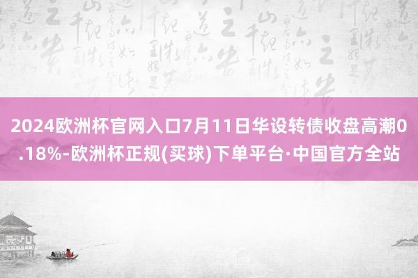 2024欧洲杯官网入口7月11日华设转债收盘高潮0.18%-欧洲杯正规(买球)下单平台·中国官方全站
