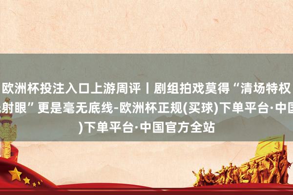 欧洲杯投注入口上游周评丨剧组拍戏莫得“清场特权”，“激光射眼”更是毫无底线-欧洲杯正规(买球)下单平台·中国官方全站
