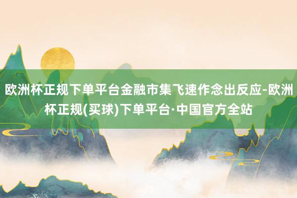 欧洲杯正规下单平台金融市集飞速作念出反应-欧洲杯正规(买球)下单平台·中国官方全站