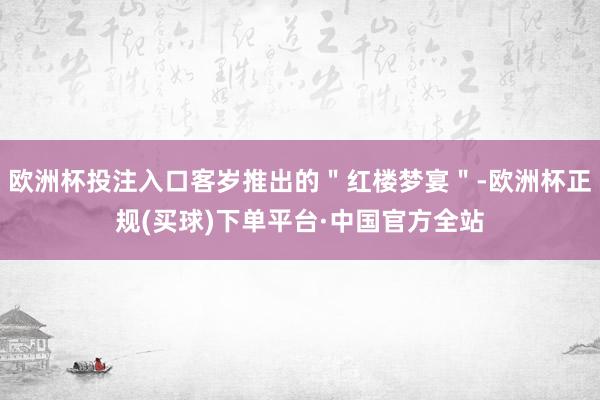 欧洲杯投注入口客岁推出的＂红楼梦宴＂-欧洲杯正规(买球)下单平台·中国官方全站
