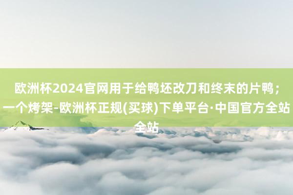 欧洲杯2024官网用于给鸭坯改刀和终末的片鸭；一个烤架-欧洲杯正规(买球)下单平台·中国官方全站