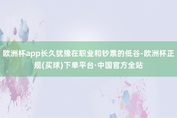 欧洲杯app长久犹豫在职业和钞票的低谷-欧洲杯正规(买球)下单平台·中国官方全站