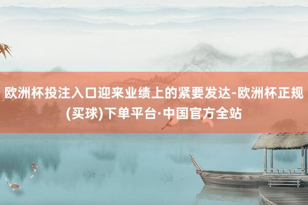 欧洲杯投注入口迎来业绩上的紧要发达-欧洲杯正规(买球)下单平台·中国官方全站