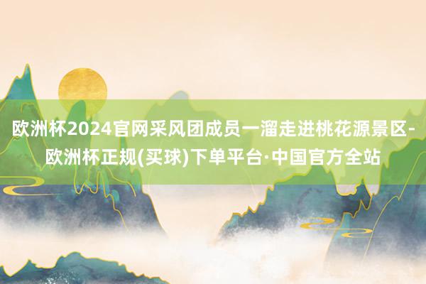 欧洲杯2024官网采风团成员一溜走进桃花源景区-欧洲杯正规(买球)下单平台·中国官方全站