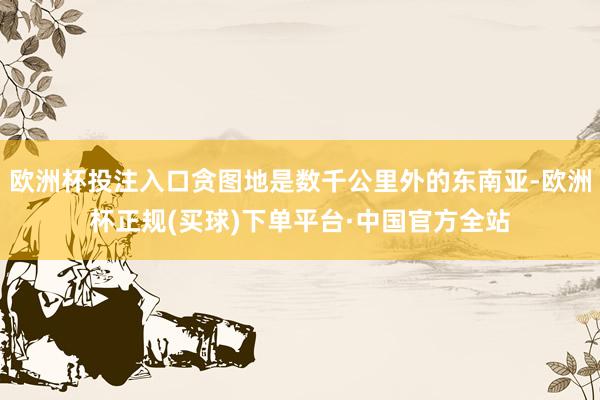 欧洲杯投注入口贪图地是数千公里外的东南亚-欧洲杯正规(买球)下单平台·中国官方全站