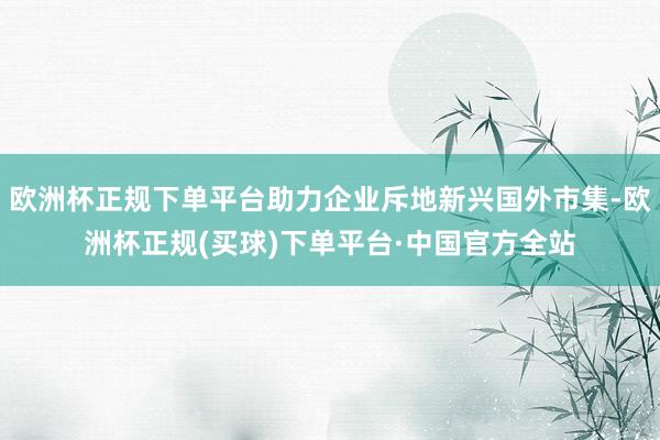 欧洲杯正规下单平台助力企业斥地新兴国外市集-欧洲杯正规(买球)下单平台·中国官方全站