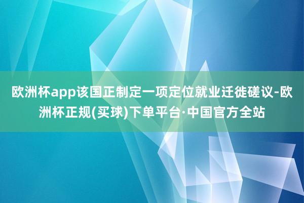 欧洲杯app该国正制定一项定位就业迁徙磋议-欧洲杯正规(买球)下单平台·中国官方全站