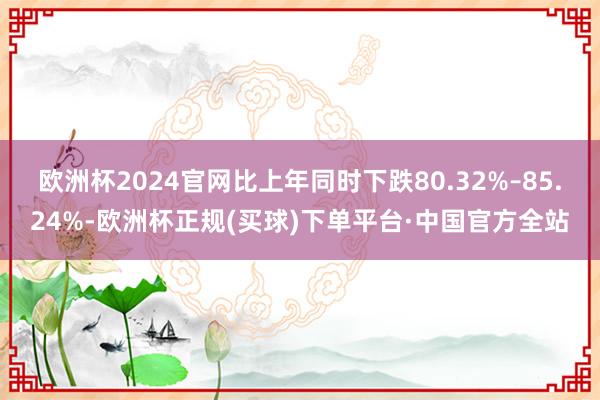 欧洲杯2024官网比上年同时下跌80.32%–85.24%-欧洲杯正规(买球)下单平台·中国官方全站