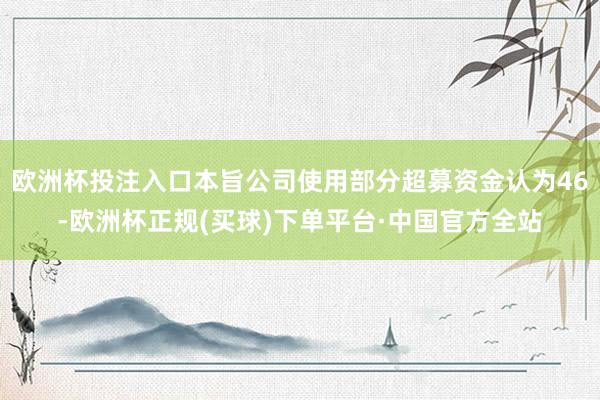 欧洲杯投注入口本旨公司使用部分超募资金认为46-欧洲杯正规(买球)下单平台·中国官方全站