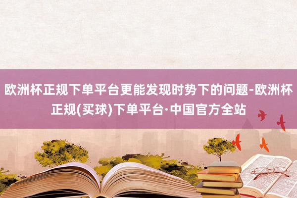 欧洲杯正规下单平台更能发现时势下的问题-欧洲杯正规(买球)下单平台·中国官方全站