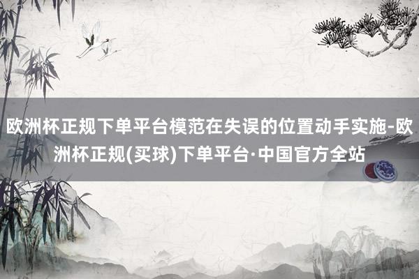 欧洲杯正规下单平台模范在失误的位置动手实施-欧洲杯正规(买球)下单平台·中国官方全站