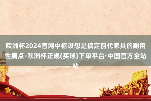 欧洲杯2024官网中枢设想是搞定前代家具的耐用性痛点-欧洲杯正规(买球)下单平台·中国官方全站