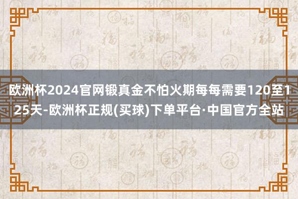 欧洲杯2024官网锻真金不怕火期每每需要120至125天-欧洲杯正规(买球)下单平台·中国官方全站