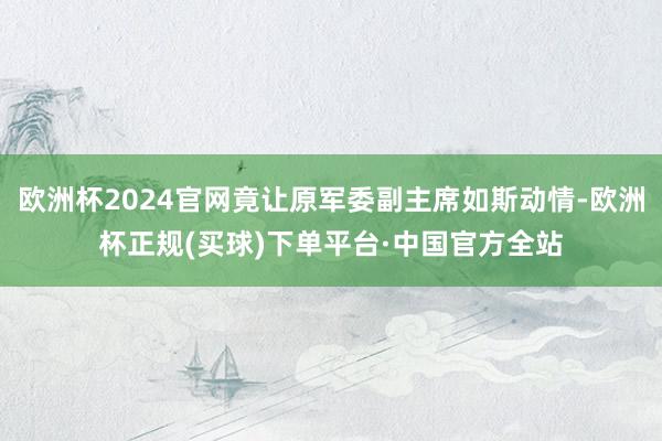 欧洲杯2024官网竟让原军委副主席如斯动情-欧洲杯正规(买球)下单平台·中国官方全站