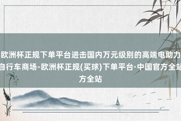 欧洲杯正规下单平台进击国内万元级别的高端电助力自行车商场-欧洲杯正规(买球)下单平台·中国官方全站
