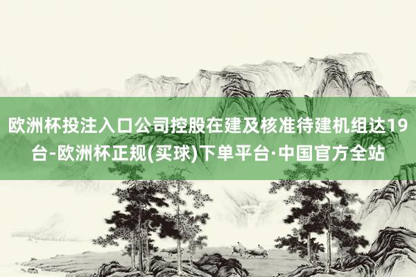 欧洲杯投注入口公司控股在建及核准待建机组达19台-欧洲杯正规(买球)下单平台·中国官方全站