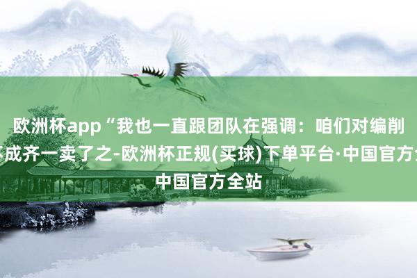 欧洲杯app“我也一直跟团队在强调：咱们对编削药不成齐一卖了之-欧洲杯正规(买球)下单平台·中国官方全站