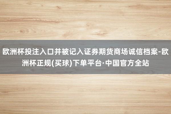 欧洲杯投注入口并被记入证券期货商场诚信档案-欧洲杯正规(买球)下单平台·中国官方全站