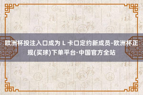 欧洲杯投注入口成为 L 卡口定约新成员-欧洲杯正规(买球)下单平台·中国官方全站